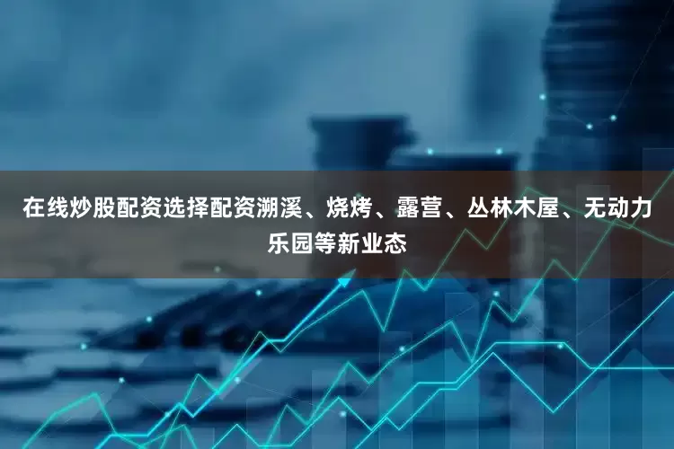 在线炒股配资选择配资溯溪、烧烤、露营、丛林木屋、无动力乐园等新业态