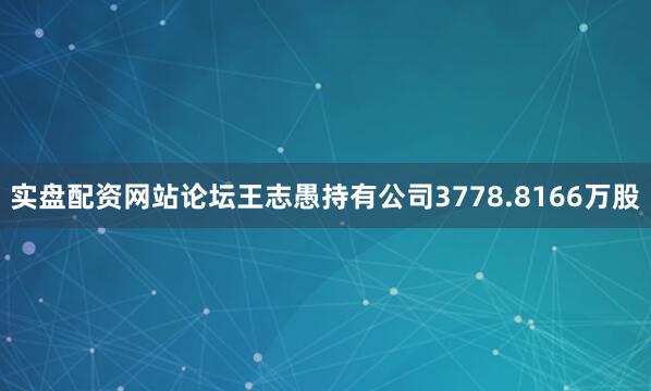 实盘配资网站论坛王志愚持有公司3778.8166万股