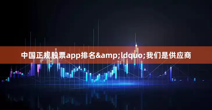 中国正规股票app排名&ldquo;我们是供应商