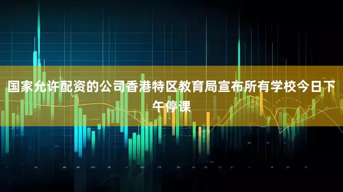 国家允许配资的公司香港特区教育局宣布所有学校今日下午停课